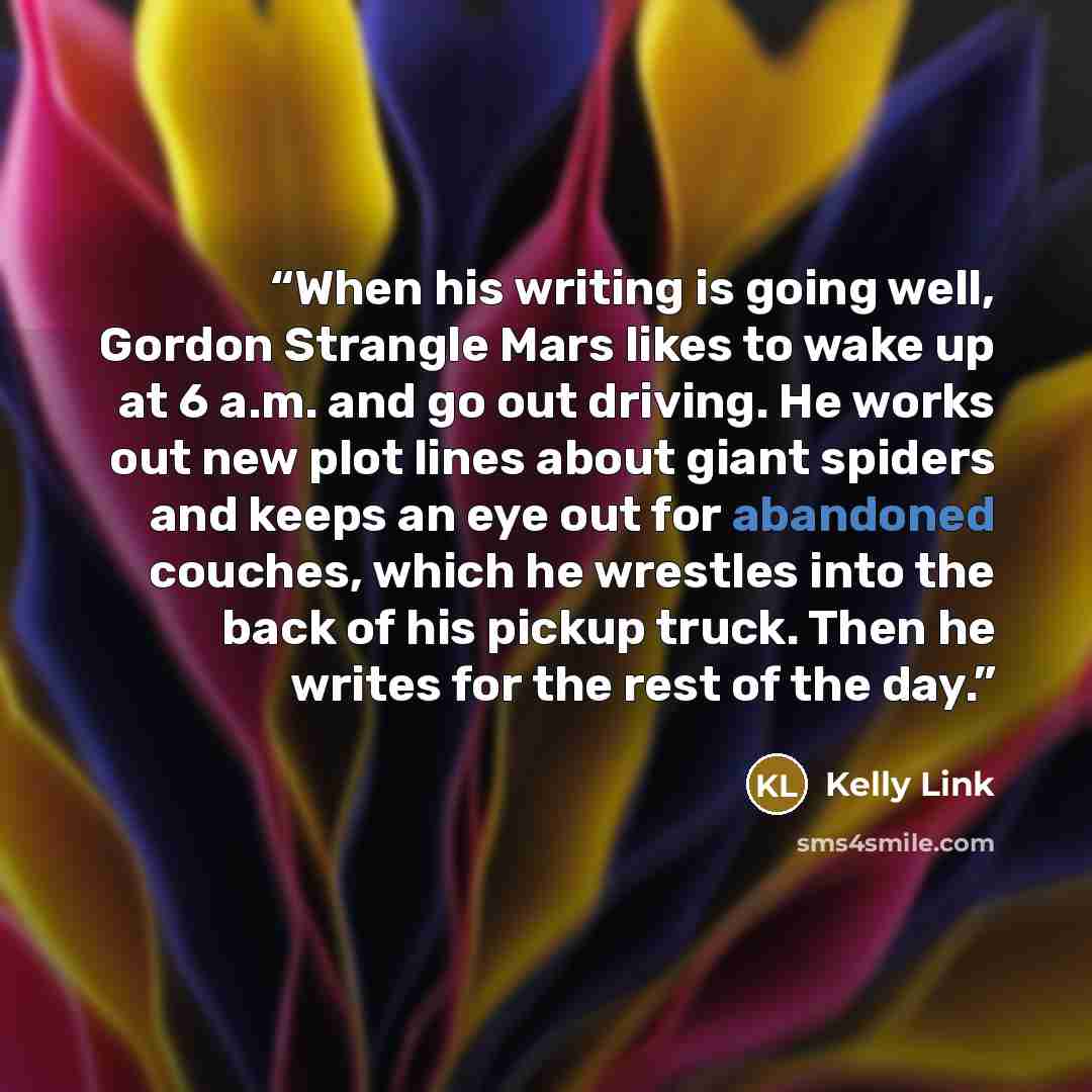 “When his writing is going well, Gordon Strangle Mars likes to wake up at 6 a.m. and go out driving. He works out new plot lines about giant spiders and keeps an eye out for abandoned couches, which he wrestles into the back of his pickup truck. Then he writes for the rest of the day.” quote by Kelly Link
