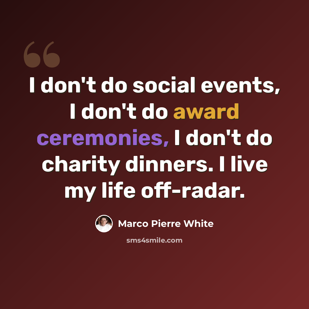 “I don't do social events, I don't do award ceremonies, I don't do charity dinners. I live my life off-radar.” quote by Marco Pierre White