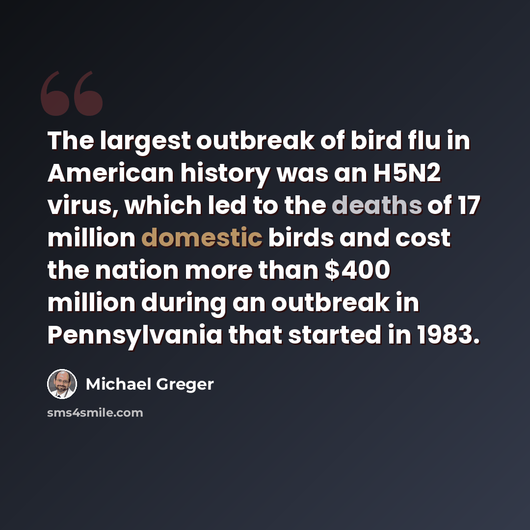 “The largest outbreak of bird flu in American history was an H5N2 virus, which led to the deaths of 17 million domestic birds and cost the nation more than $400 million during an outbreak in Pennsylvania that started in 1983.” quote by Michael Greger