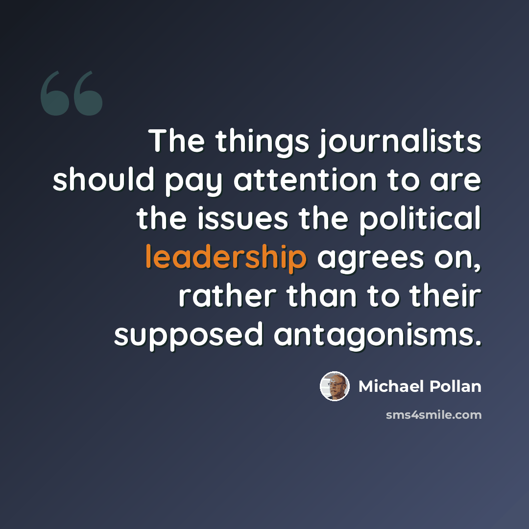 “The things journalists should pay attention to are the issues the political leadership agrees on, rather than to their supposed antagonisms.” quote by Michael Pollan