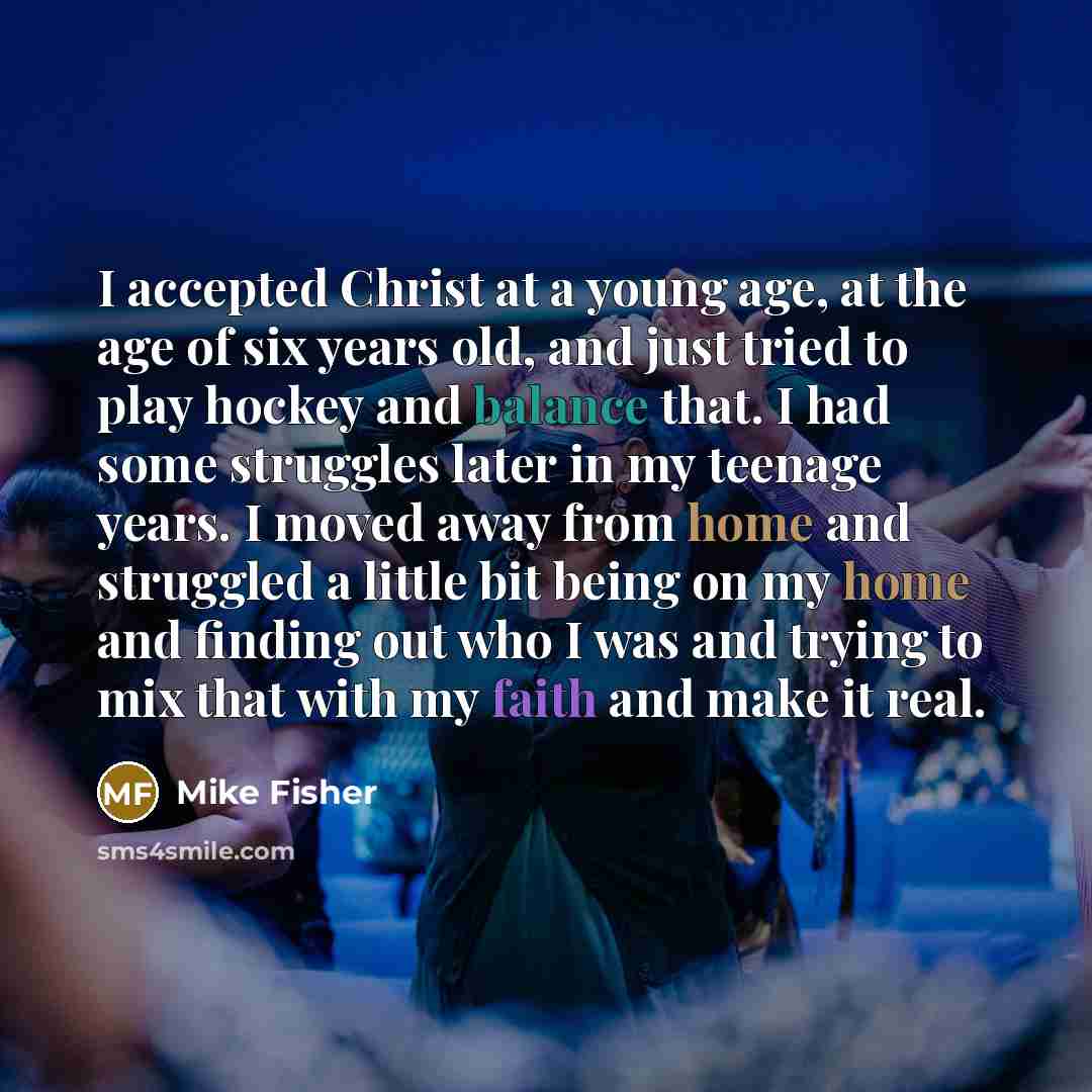 “I accepted Christ at a young age, at the age of six years old, and just tried to play hockey and balance that. I had some struggles later in my teenage years. I moved away from home and struggled a little bit being on my home and finding out who I was and trying to mix that with my faith and make…” quote by Mike Fisher