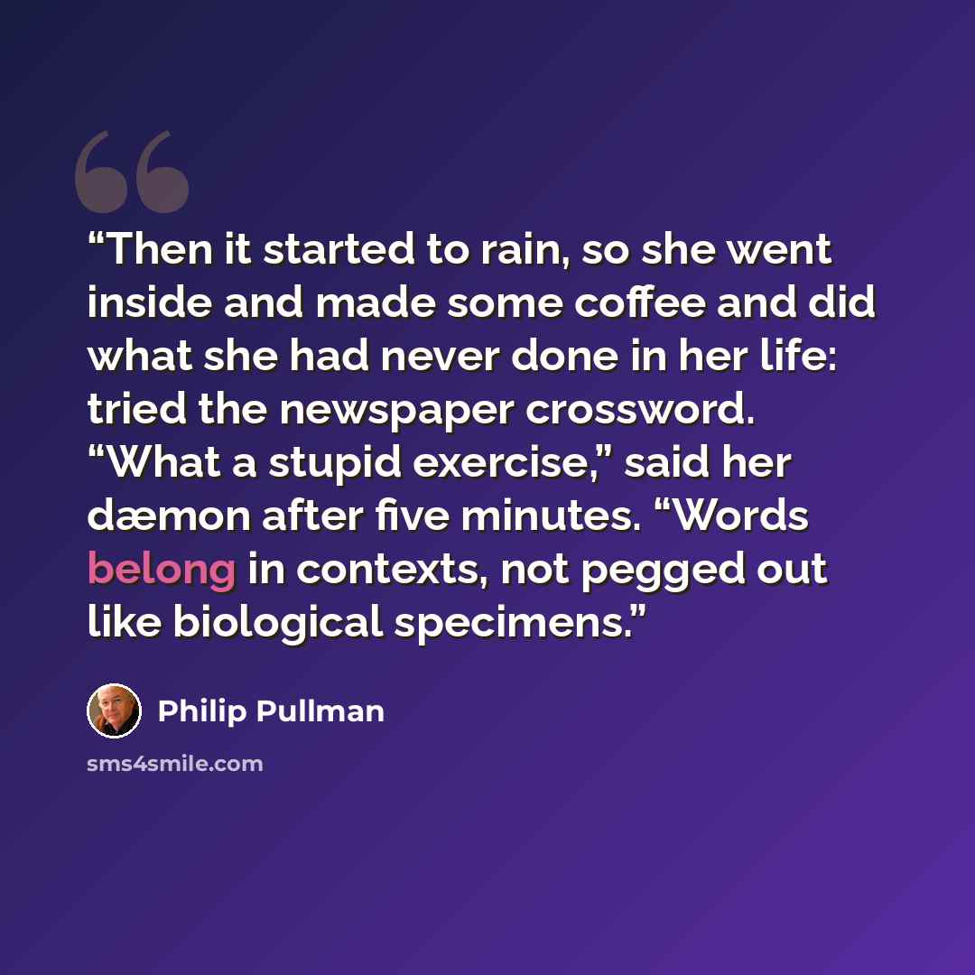 “Then it started to rain, so she went inside and made some coffee and did what she had never done in her life: tried the newspaper crossword. “What a stupid exercise,” said her dæmon after five minutes. “Words belong in contexts, not pegged out like biological specimens.” quote by Philip Pullman
