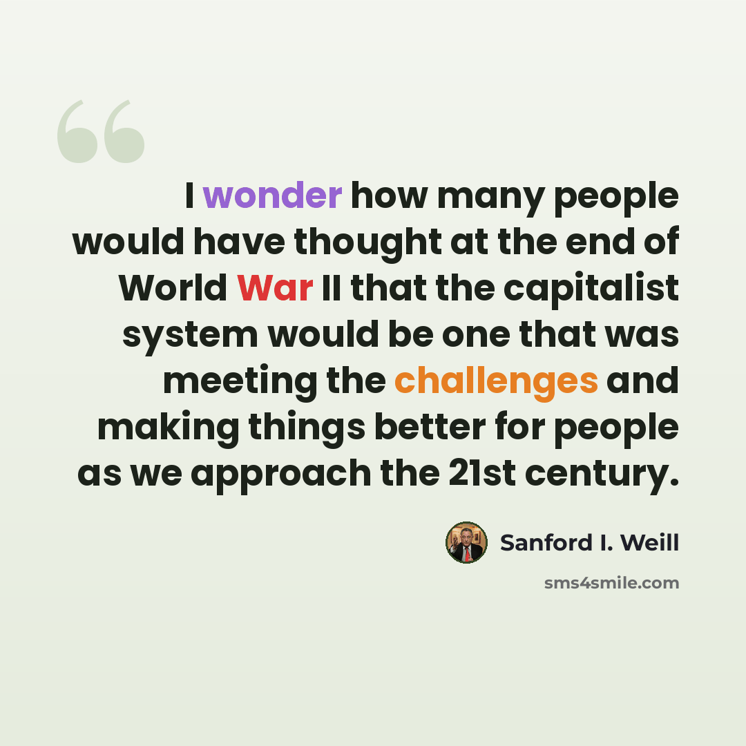 “I wonder how many people would have thought at the end of World War II that the capitalist system would be one that was meeting the challenges and making things better for people as we approach the 21st century.” quote by Sanford I. Weill