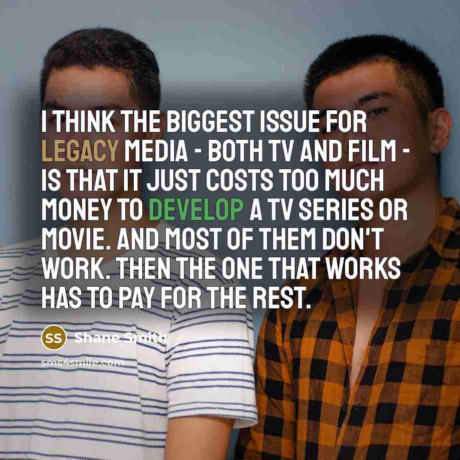 “I think the biggest issue for legacy media - both TV and film - is that it just costs too much money to develop a TV series or movie. And most of them don't work. Then the one that works has to pay for the rest.” quote by Shane Smith