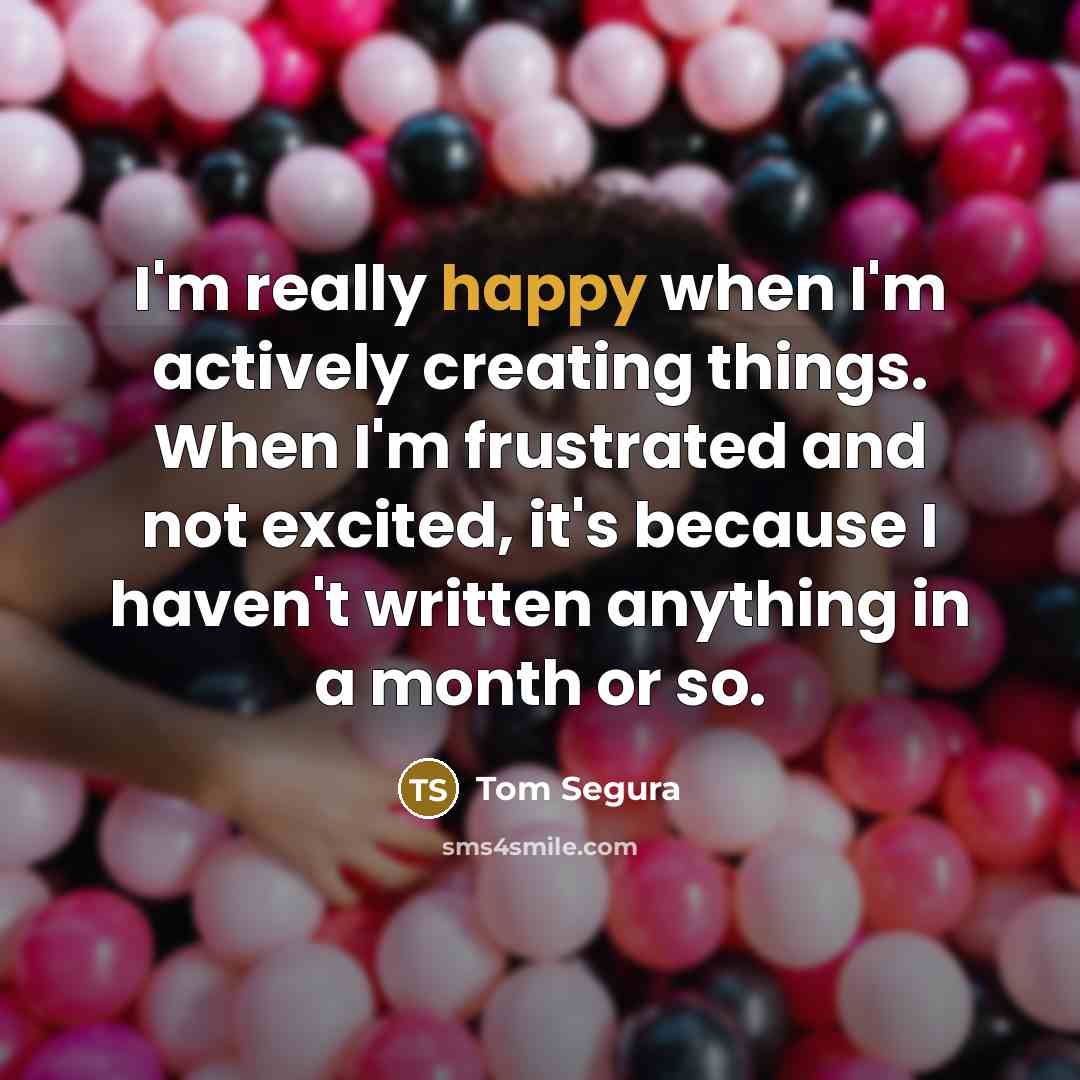 “I'm really happy when I'm actively creating things. When I'm frustrated and not excited, it's because I haven't written anything in a month or so.” quote by Tom Segura