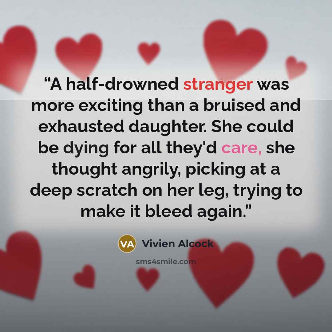 “A half-drowned stranger was more exciting than a bruised and exhausted daughter. She could be dying for all they'd care, she thought angrily, picking at a deep scratch on her leg, trying to make it bleed again.” quote by Vivien Alcock