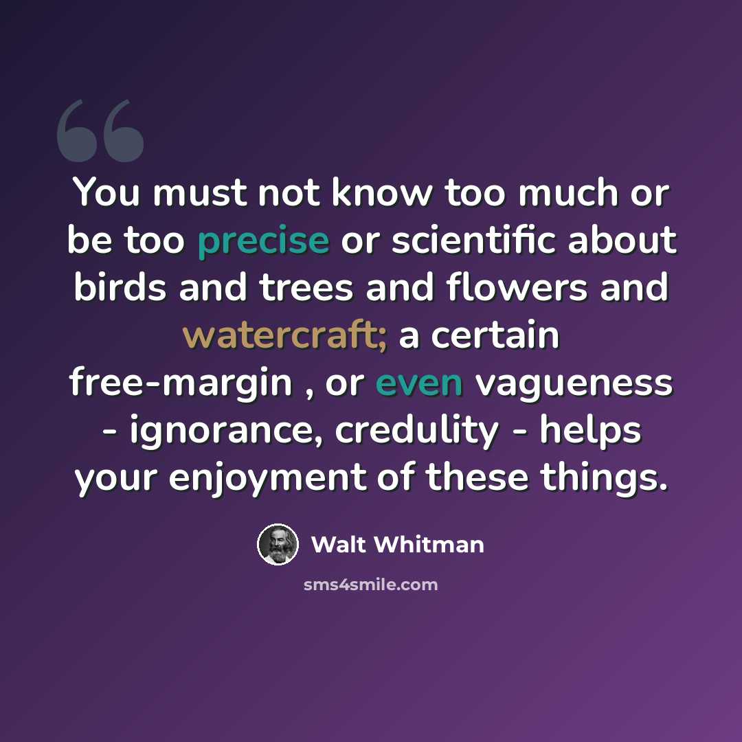 “You must not know too much or be too precise or scientific about birds and trees and flowers and watercraft; a certain free-margin , or even vagueness - ignorance, credulity - helps your enjoyment of these things.” quote by Walt Whitman