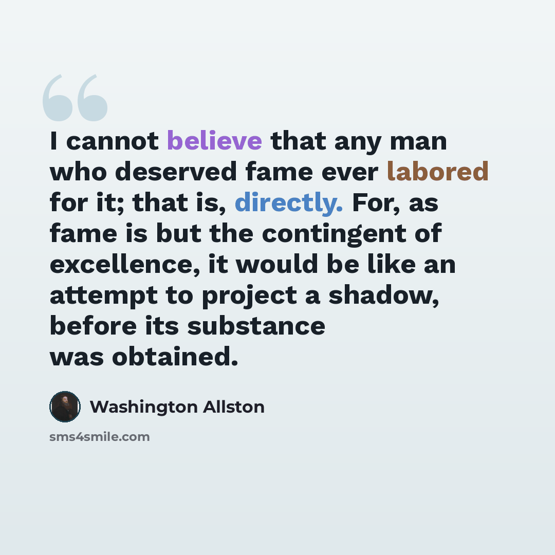 “I cannot believe that any man who deserved fame ever labored for it; that is, directly. For, as fame is but the contingent of excellence, it would be like an attempt to project a shadow, before its substance was obtained.” quote by Washington Allston