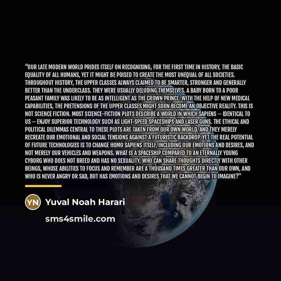 “Our late modern world prides itself on recognising, for the first time in history, the basic equality of all humans, yet it might be poised to create the most unequal of all societies. Throughout history, the upper classes always claimed to be smarter, stronger and generally better than the…” quote by Yuval Noah Harari