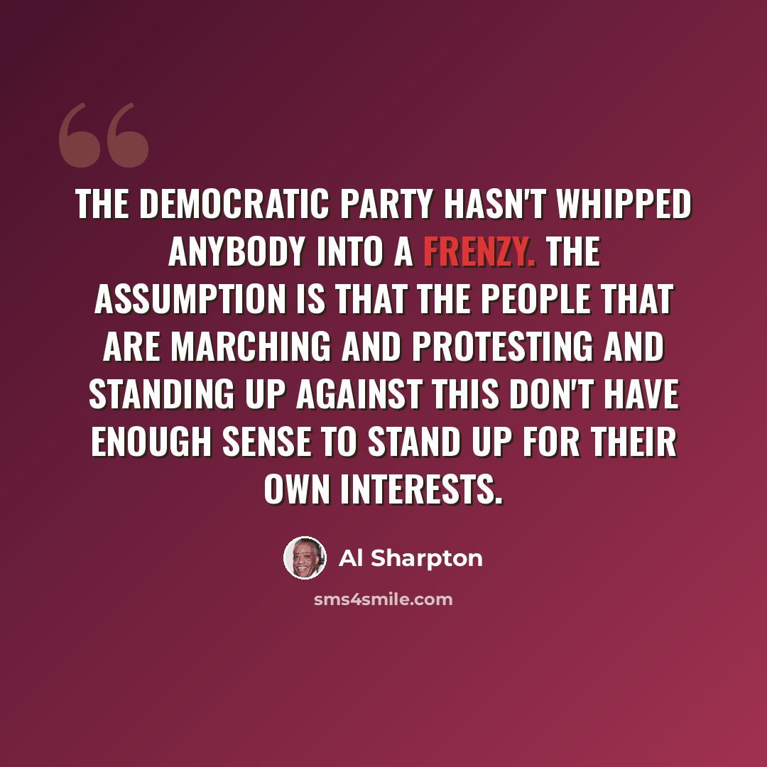 “The Democratic Party hasn't whipped anybody into a frenzy. The assumption is that the people that are marching and protesting and standing up against this don't have enough sense to stand up for their own interests.” quote by Al Sharpton