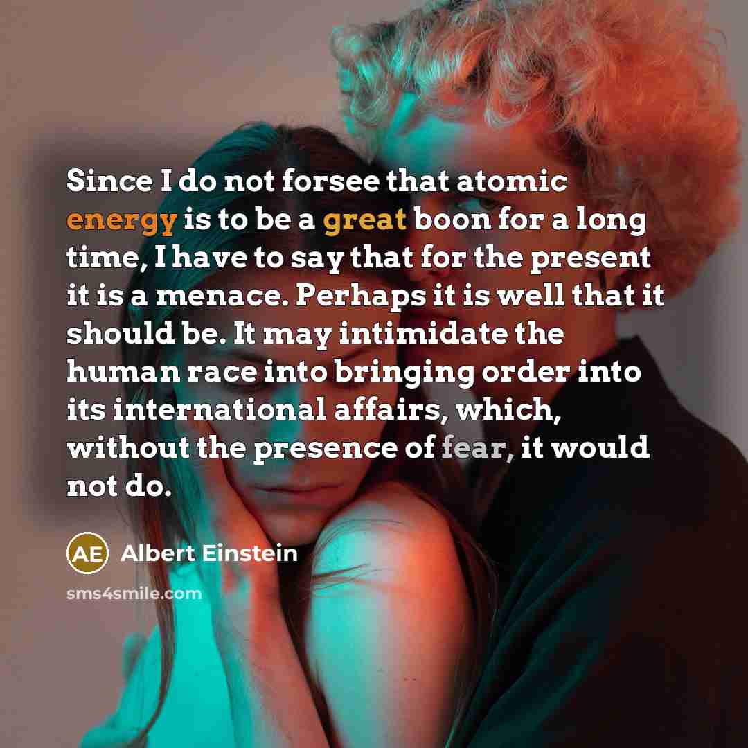 “Since I do not forsee that atomic energy is to be a great boon for a long time, I have to say that for the present it is a menace. Perhaps it is well that it should be. It may intimidate the human race into bringing order into its international affairs, which, without the presence of fear, it…” quote by Albert Einstein