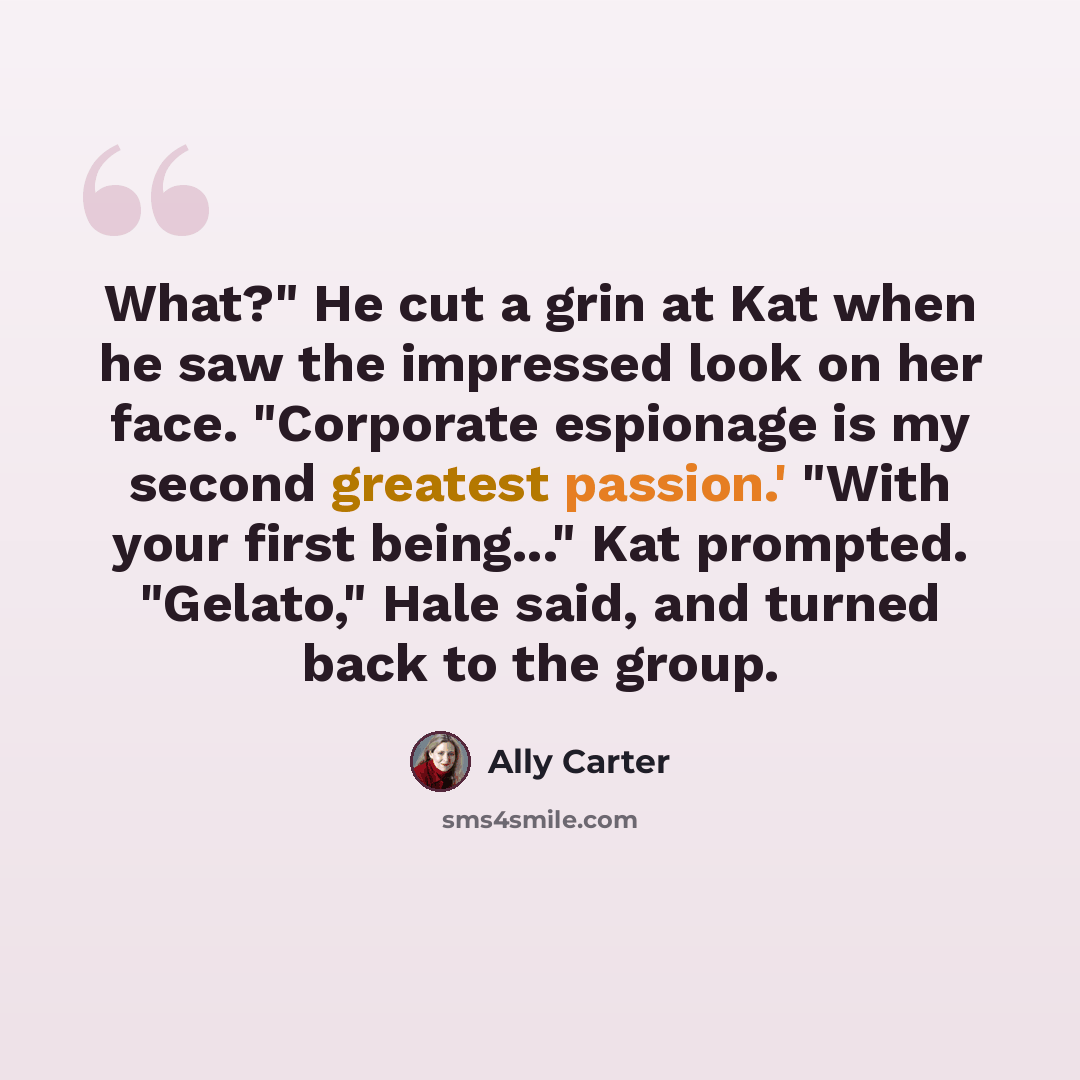 “What?" He cut a grin at Kat when he saw the impressed look on her face. "Corporate espionage is my second greatest passion.' "With your first being..." Kat prompted. "Gelato," Hale said, and turned back to the group.” quote by Ally Carter