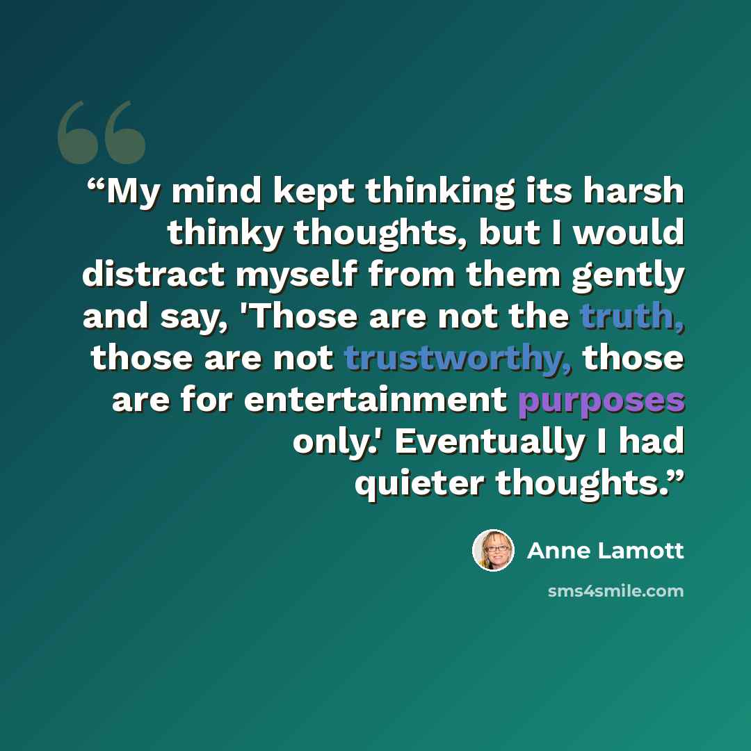 “My mind kept thinking its harsh thinky thoughts, but I would distract myself from them gently and say, 'Those are not the truth, those are not trustworthy, those are for entertainment purposes only.' Eventually I had quieter thoughts.” quote by Anne Lamott