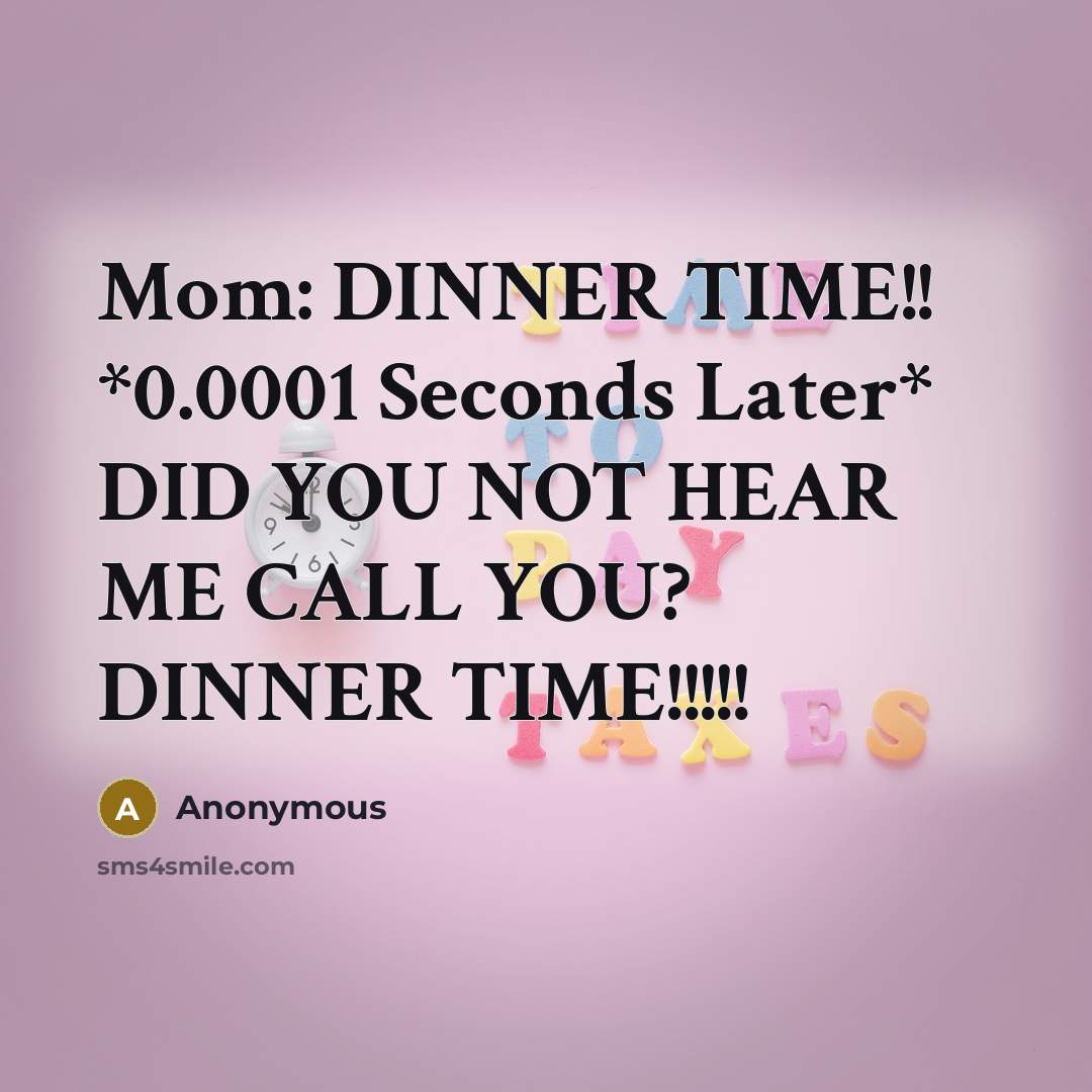“Mom: DINNER TIME!! *0.0001 Seconds Later* DID YOU NOT HEAR ME CALL YOU? DINNER TIME!!!!!” quote by Anonymous