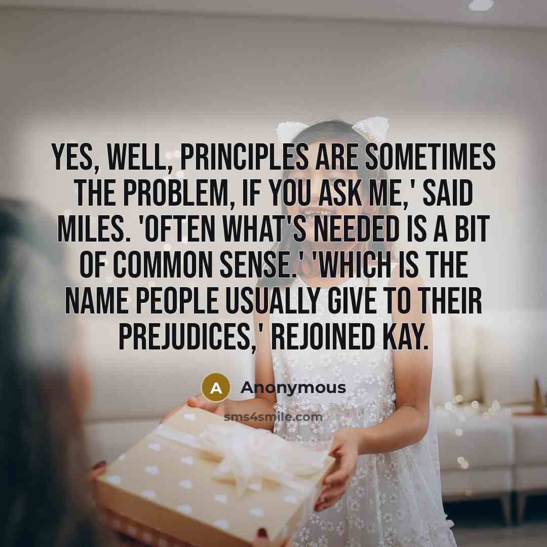 “Yes, well, principles are sometimes the problem, if you ask me,' said Miles. 'Often what's needed is a bit of common sense.' 'Which is the name people usually give to their prejudices,' rejoined Kay.” quote by Anonymous