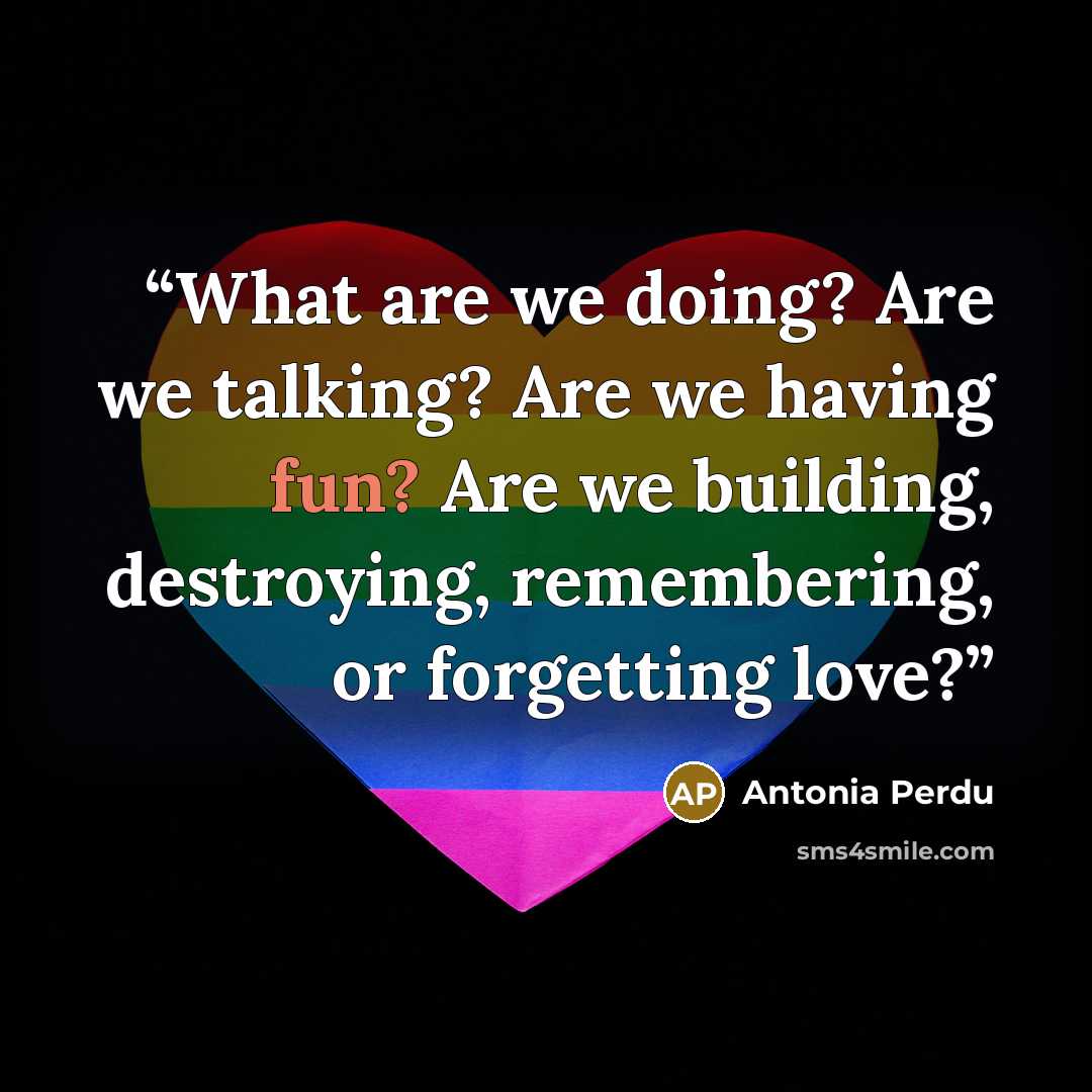 “What are we doing? Are we talking? Are we having fun? Are we building, destroying, remembering, or forgetting love?” quote by Antonia Perdu