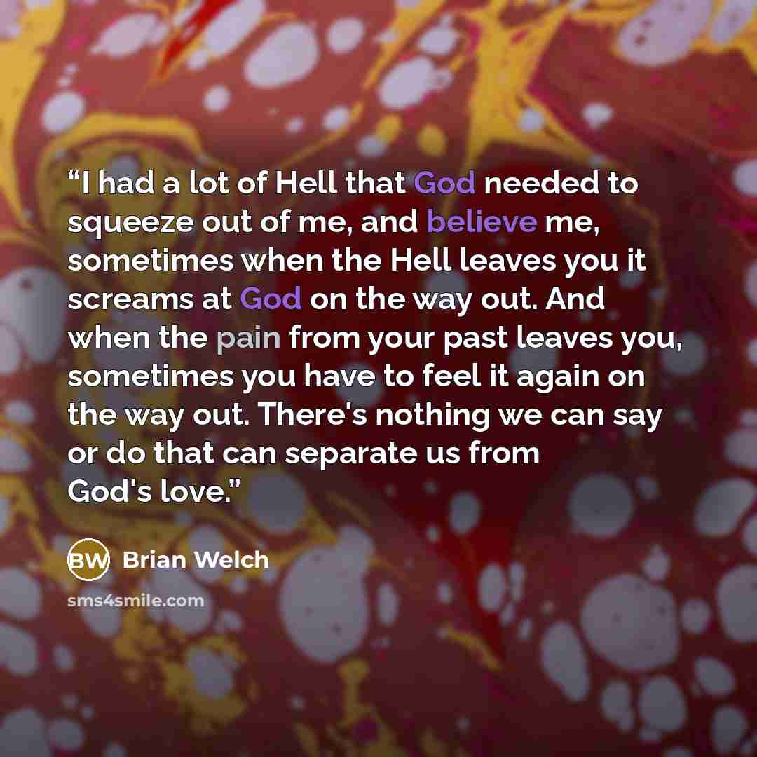 “I had a lot of Hell that God needed to squeeze out of me, and believe me, sometimes when the Hell leaves you it screams at God on the way out. And when the pain from your past leaves you, sometimes you have to feel it again on the way out. There's nothing we can say or do that can separate us from…” quote by Brian Welch