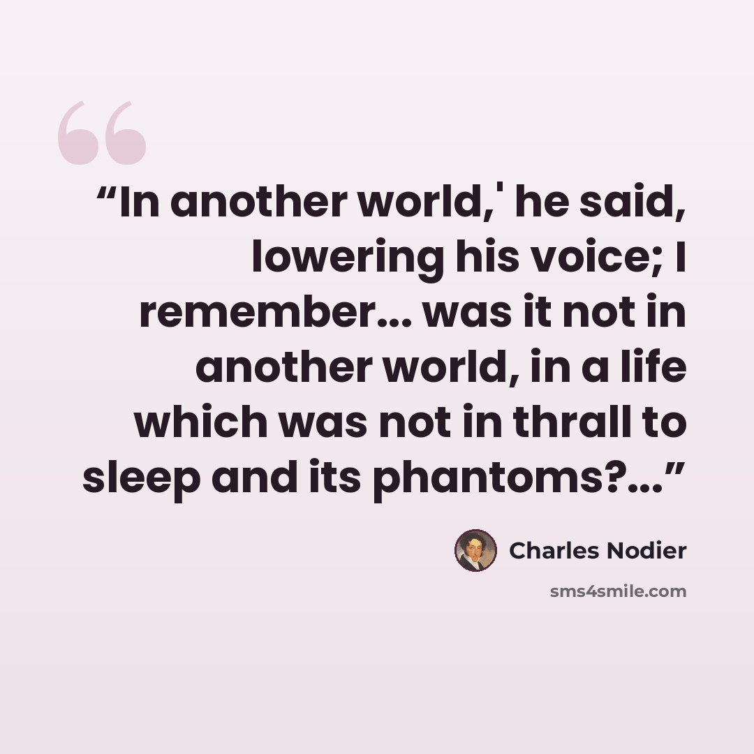 “In another world,' he said, lowering his voice; I remember... was it not in another world, in a life which was not in thrall to sleep and its phantoms?...” quote by Charles Nodier