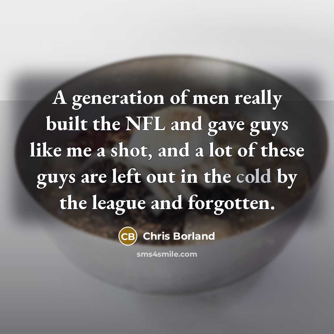 “A generation of men really built the NFL and gave guys like me a shot, and a lot of these guys are left out in the cold by the league and forgotten.” quote by Chris Borland