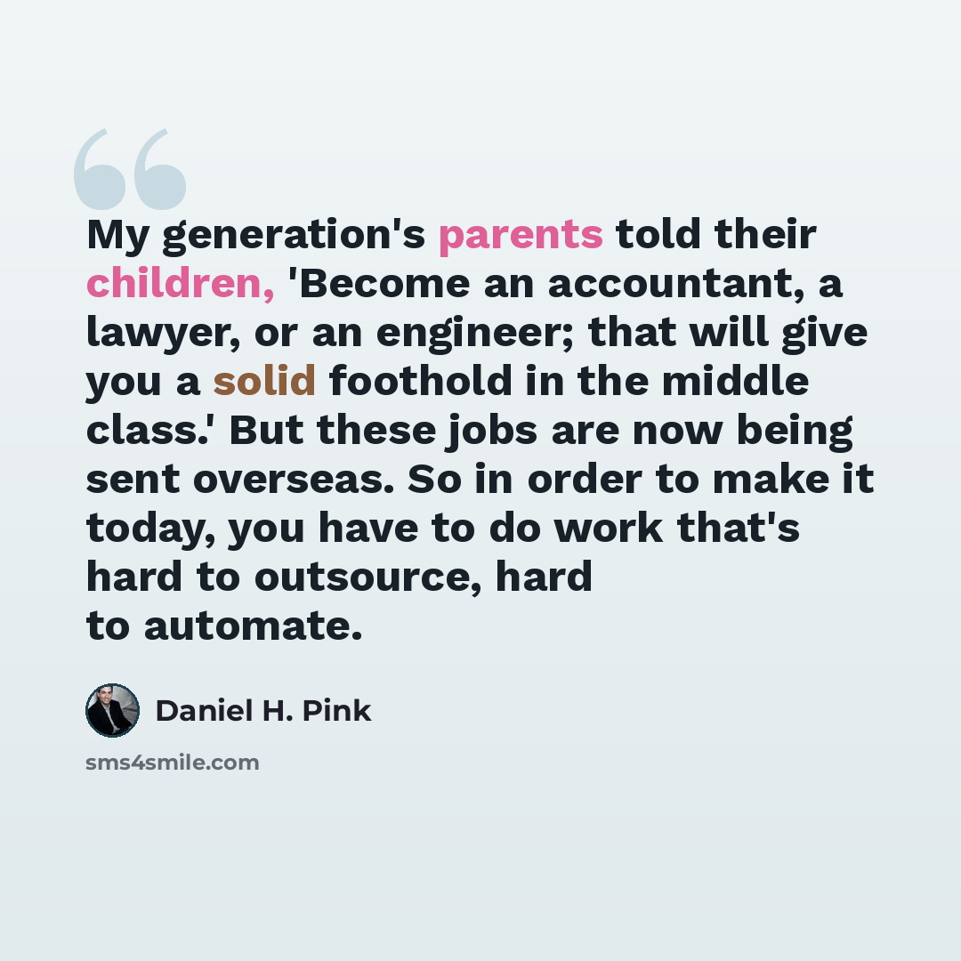 “My generation's parents told their children, 'Become an accountant, a lawyer, or an engineer; that will give you a solid foothold in the middle class.' But these jobs are now being sent overseas. So in order to make it today, you have to do work that's hard to outsource, hard to automate.” quote by Daniel H. Pink