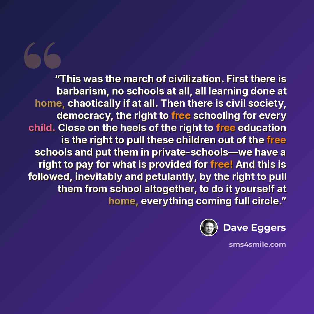 “This was the march of civilization. First there is barbarism, no schools at all, all learning done at home, chaotically if at all. Then there is civil society, democracy, the right to free schooling for every child. Close on the heels of the right to free education is the right to pull these…” quote by Dave Eggers