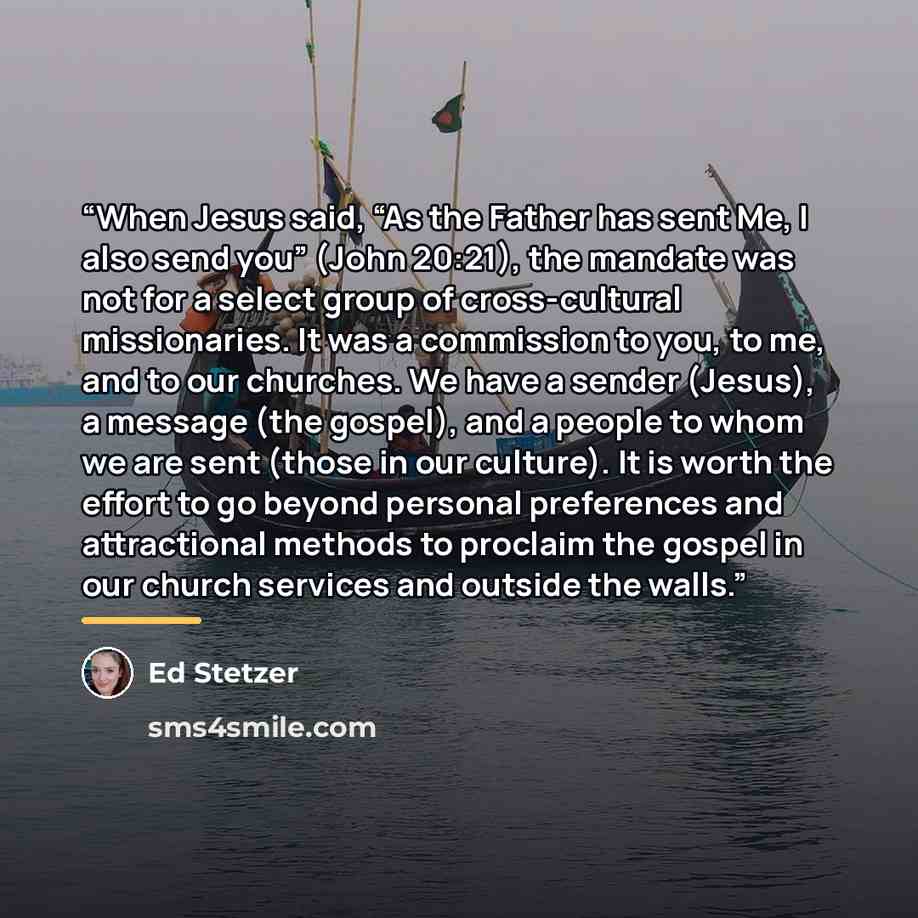 “When Jesus said, “As the Father has sent Me, I also send you” (John 20:21), the mandate was not for a select group of cross-cultural missionaries. It was a commission to you, to me, and to our churches. We have a sender (Jesus), a message (the gospel), and a people to whom we are sent (those in…” quote by Ed Stetzer