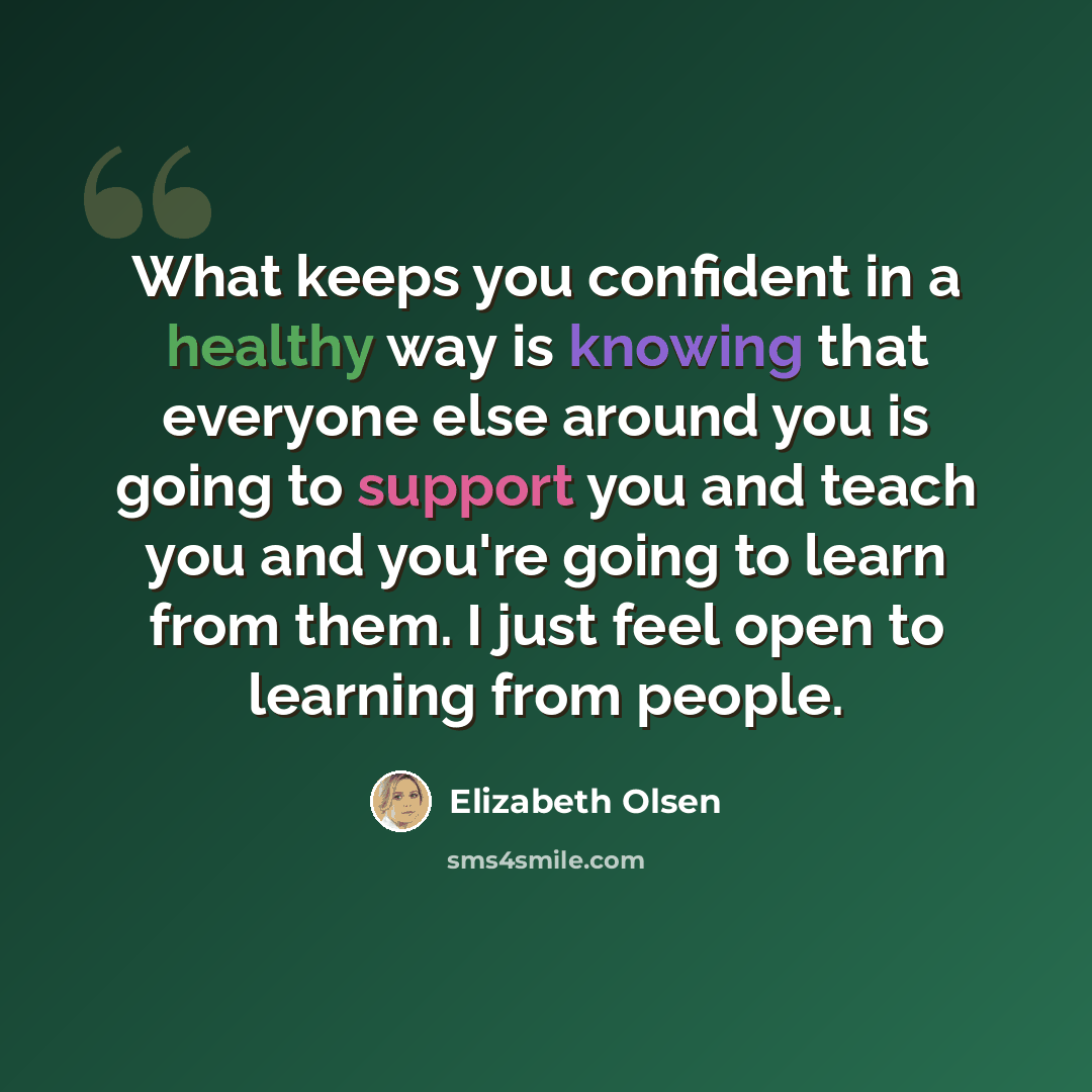 “What keeps you confident in a healthy way is knowing that everyone else around you is going to support you and teach you and you're going to learn from them. I just feel open to learning from people.” quote by Elizabeth Olsen