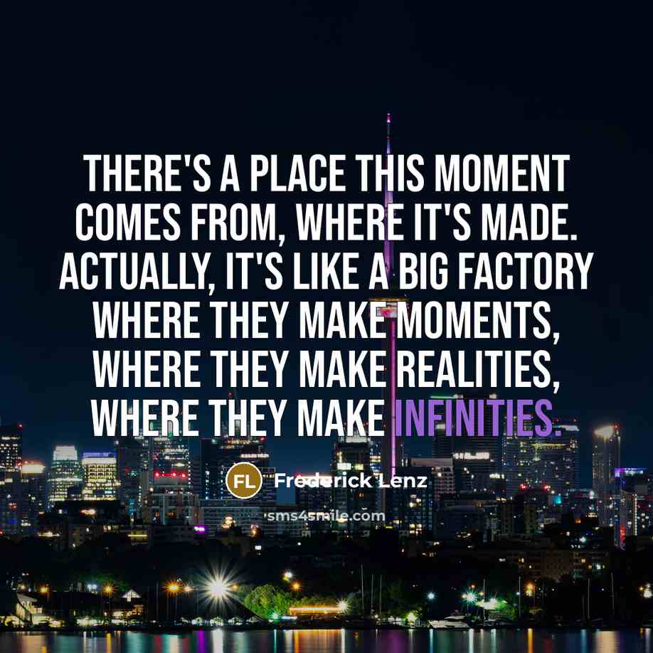 “There's a place this moment comes from, where it's made. Actually, it's like a big factory where they make moments, where they make realities, where they make infinities.” quote by Frederick Lenz