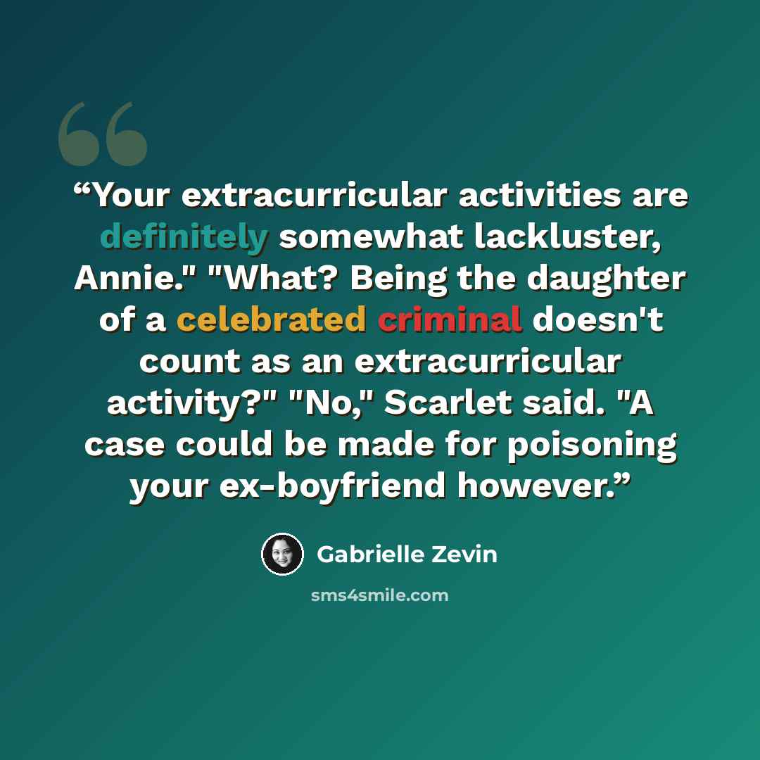 “Your extracurricular activities are definitely somewhat lackluster, Annie." "What? Being the daughter of a celebrated criminal doesn't count as an extracurricular activity?" "No," Scarlet said. "A case could be made for poisoning your ex-boyfriend however.” quote by Gabrielle Zevin