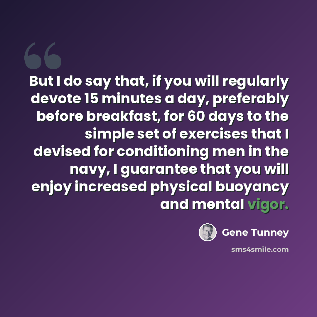 “But I do say that, if you will regularly devote 15 minutes a day, preferably before breakfast, for 60 days to the simple set of exercises that I devised for conditioning men in the navy, I guarantee that you will enjoy increased physical buoyancy and mental vigor.” quote by Gene Tunney