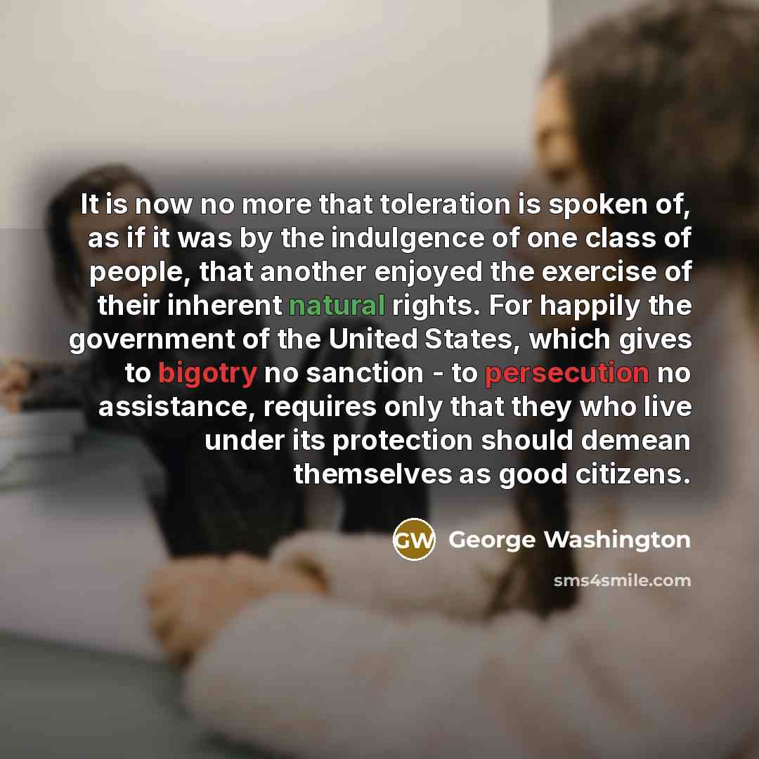 “It is now no more that toleration is spoken of, as if it was by the indulgence of one class of people, that another enjoyed the exercise of their inherent natural rights. For happily the government of the United States, which gives to bigotry no sanction - to persecution no assistance, requires…” quote by George Washington