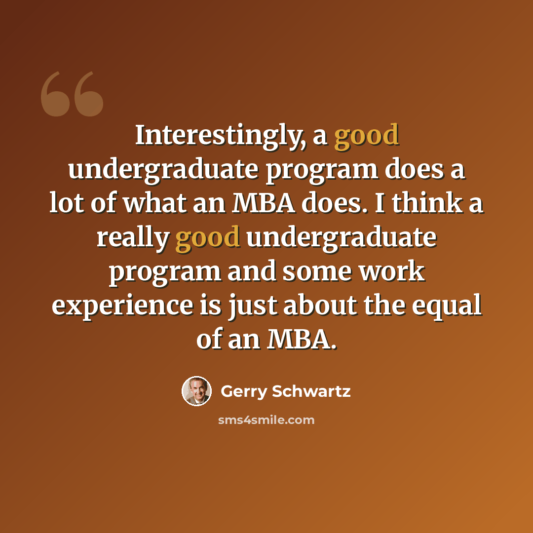“Interestingly, a good undergraduate program does a lot of what an MBA does. I think a really good undergraduate program and some work experience is just about the equal of an MBA.” quote by Gerry Schwartz