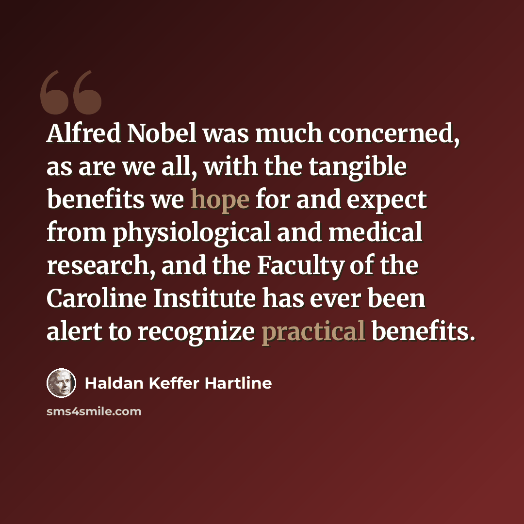 “Alfred Nobel was much concerned, as are we all, with the tangible benefits we hope for and expect from physiological and medical research, and the Faculty of the Caroline Institute has ever been alert to recognize practical benefits.” quote by Haldan Keffer Hartline