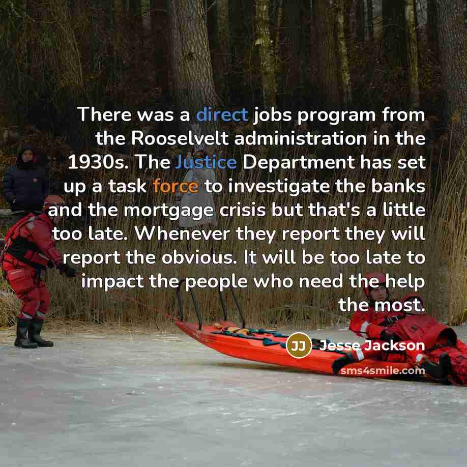 “There was a direct jobs program from the Rooselvelt administration in the 1930s. The Justice Department has set up a task force to investigate the banks and the mortgage crisis but that's a little too late. Whenever they report they will report the obvious. It will be too late to impact the people…” quote by Jesse Jackson