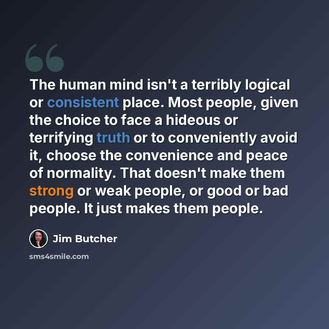 “The human mind isn't a terribly logical or consistent place. Most people, given the choice to face a hideous or terrifying truth or to conveniently avoid it, choose the convenience and peace of normality. That doesn't make them strong or weak people, or good or bad people. It just makes them people.” quote by Jim Butcher