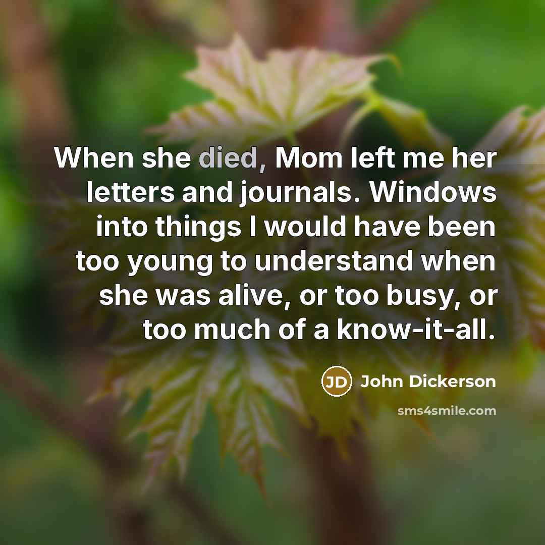 “When she died, Mom left me her letters and journals. Windows into things I would have been too young to understand when she was alive, or too busy, or too much of a know-it-all.” quote by John Dickerson