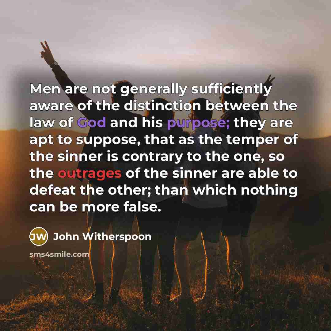 “Men are not generally sufficiently aware of the distinction between the law of God and his purpose; they are apt to suppose, that as the temper of the sinner is contrary to the one, so the outrages of the sinner are able to defeat the other; than which nothing can be more false.” quote by John Witherspoon