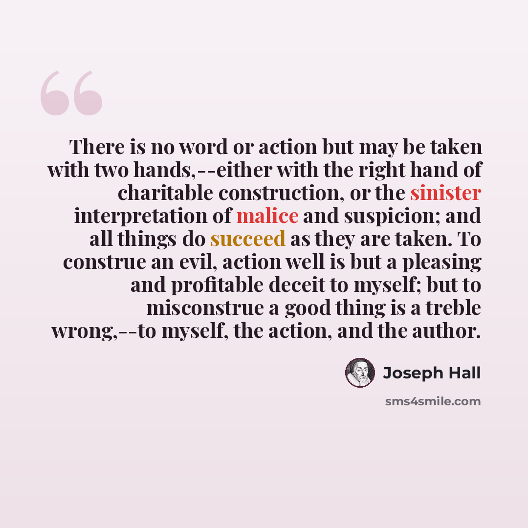 “There is no word or action but may be taken with two hands,--either with the right hand of charitable construction, or the sinister interpretation of malice and suspicion; and all things do succeed as they are taken. To construe an evil, action well is but a pleasing and profitable deceit to…” quote by Joseph Hall