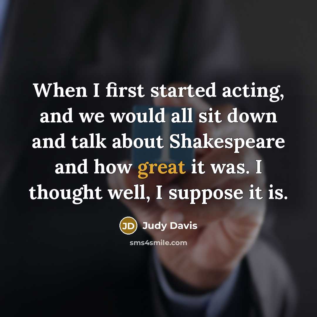 “When I first started acting, and we would all sit down and talk about Shakespeare and how great it was. I thought well, I suppose it is.” quote by Judy Davis