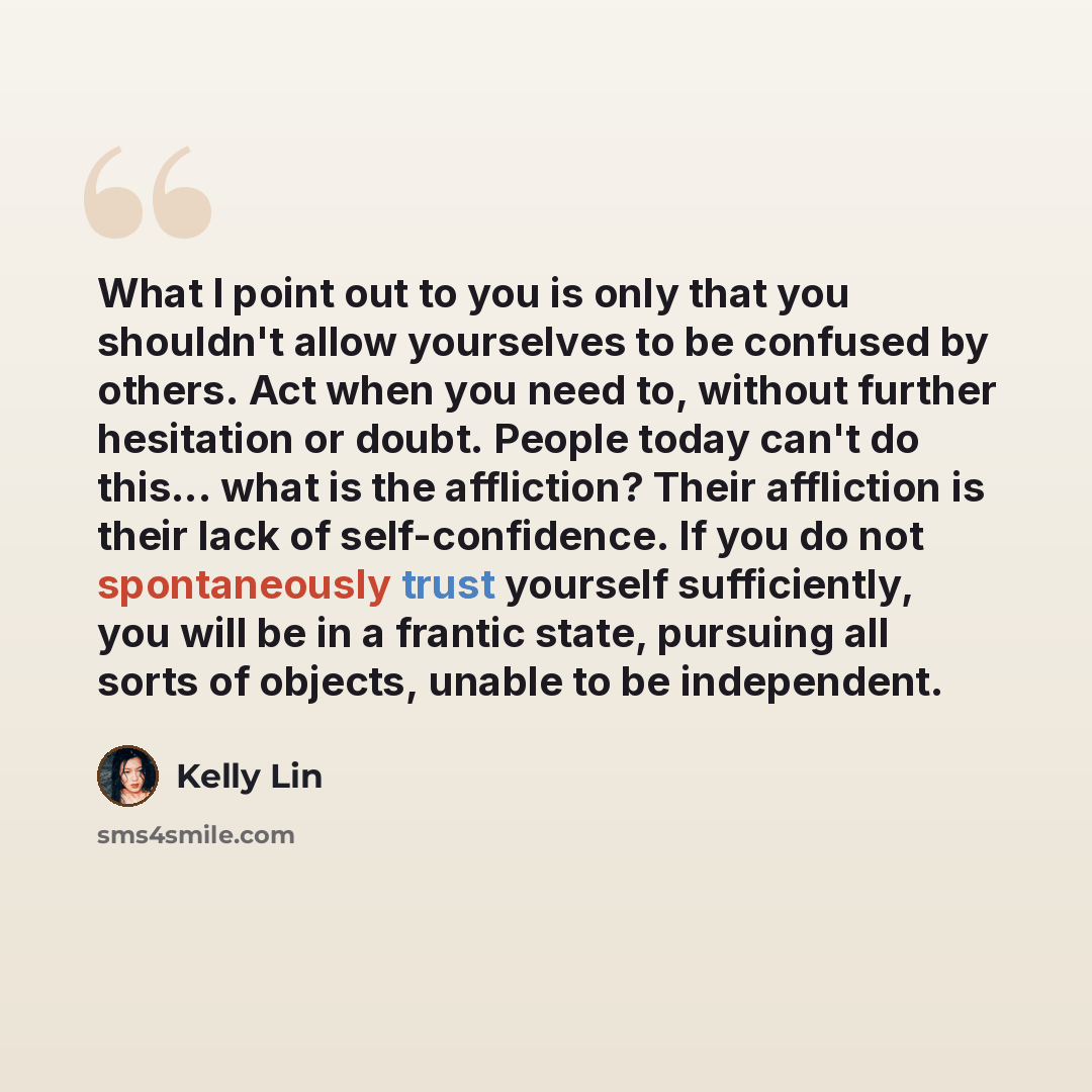“What I point out to you is only that you shouldn't allow yourselves to be confused by others. Act when you need to, without further hesitation or doubt. People today can't do this... what is the affliction? Their affliction is their lack of self-confidence. If you do not spontaneously trust…” quote by Kelly Lin