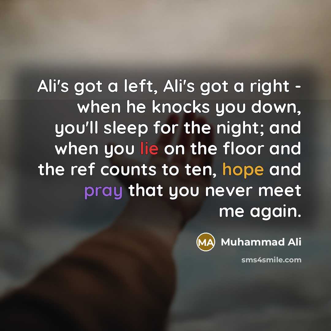 “Ali's got a left, Ali's got a right - when he knocks you down, you'll sleep for the night; and when you lie on the floor and the ref counts to ten, hope and pray that you never meet me again.” quote by Muhammad Ali