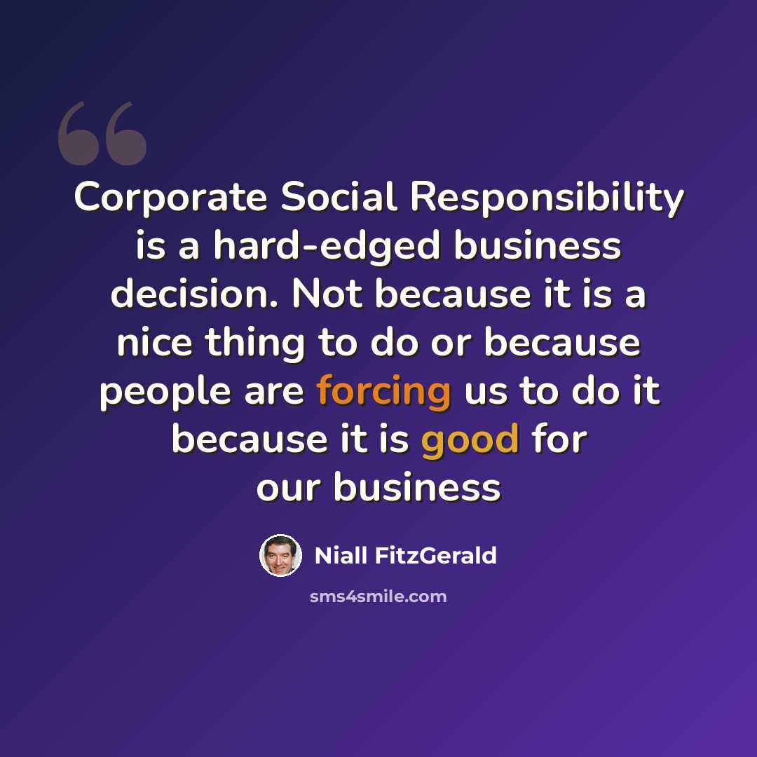 “Corporate Social Responsibility is a hard-edged business decision. Not because it is a nice thing to do or because people are forcing us to do it because it is good for our business” quote by Niall FitzGerald