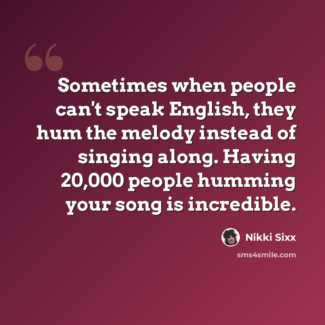 “Sometimes when people can't speak English, they hum the melody instead of singing along. Having 20,000 people humming your song is incredible.” quote by Nikki Sixx