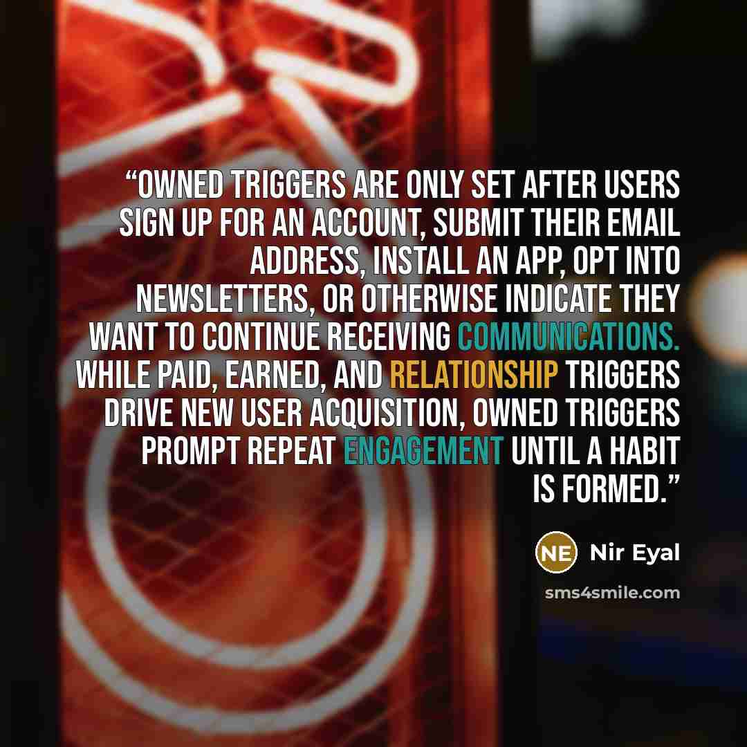 “Owned triggers are only set after users sign up for an account, submit their email address, install an app, opt into newsletters, or otherwise indicate they want to continue receiving communications. While paid, earned, and relationship triggers drive new user acquisition, owned triggers prompt…” quote by Nir Eyal