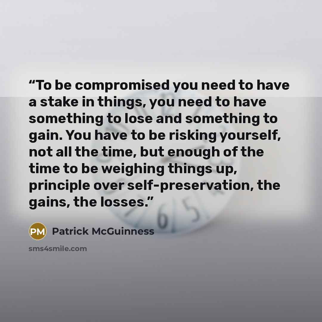 “To be compromised you need to have a stake in things, you need to have something to lose and something to gain. You have to be risking yourself, not all the time, but enough of the time to be weighing things up, principle over self-preservation, the gains, the losses.” quote by Patrick McGuinness