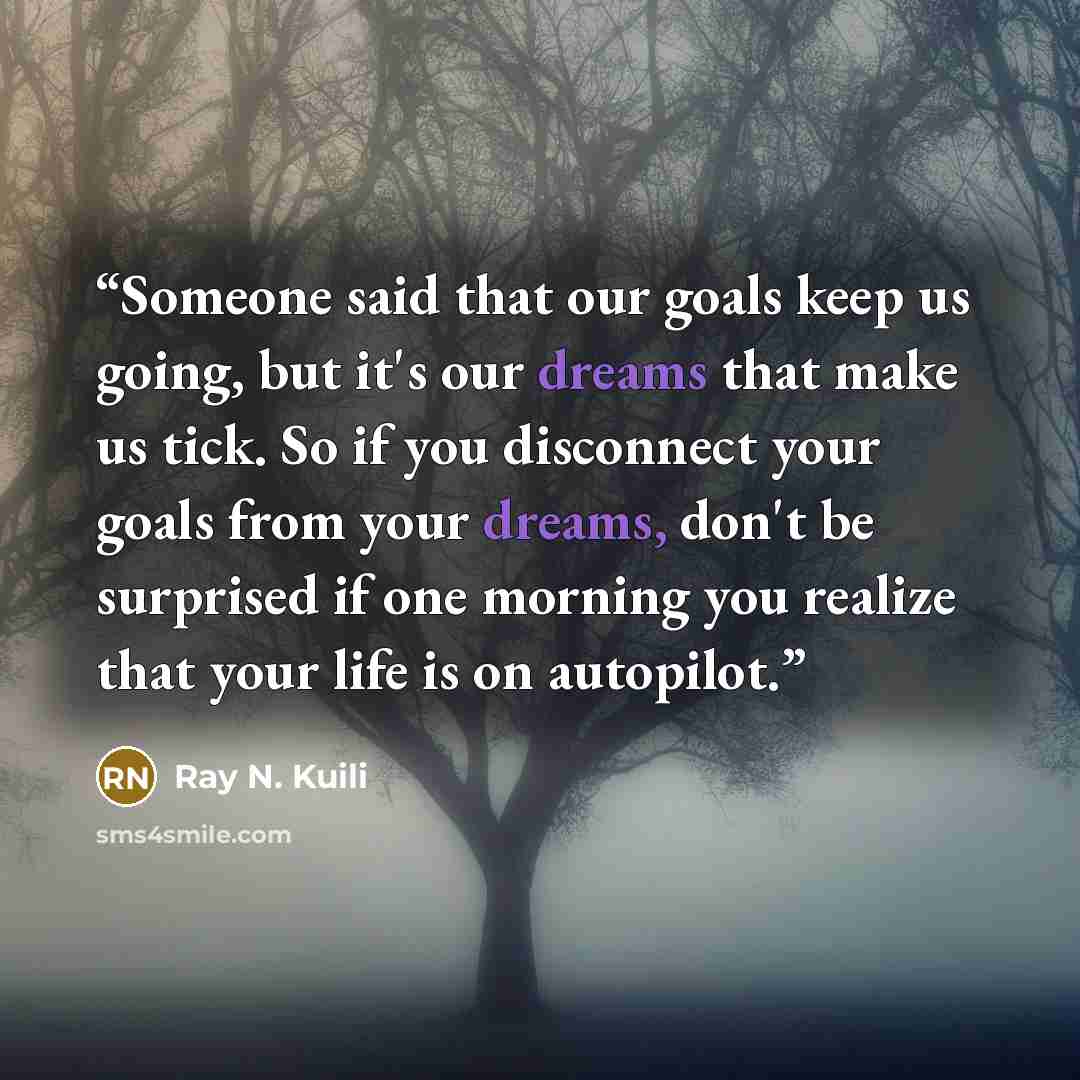 “Someone said that our goals keep us going, but it's our dreams that make us tick. So if you disconnect your goals from your dreams, don't be surprised if one morning you realize that your life is on autopilot.” quote by Ray N. Kuili