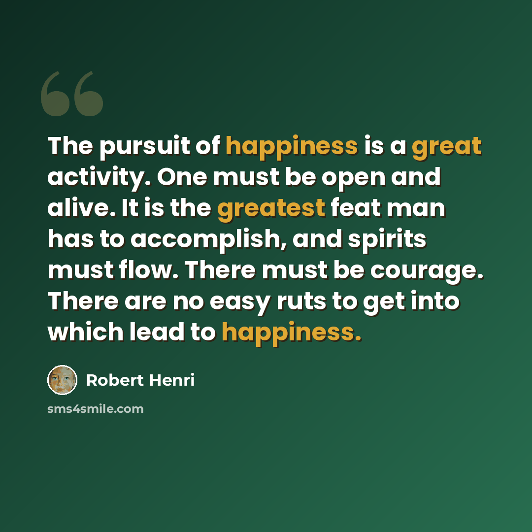 “The pursuit of happiness is a great activity. One must be open and alive. It is the greatest feat man has to accomplish, and spirits must flow. There must be courage. There are no easy ruts to get into which lead to happiness.” quote by Robert Henri