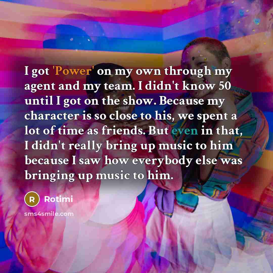 “I got 'Power' on my own through my agent and my team. I didn't know 50 until I got on the show. Because my character is so close to his, we spent a lot of time as friends. But even in that, I didn't really bring up music to him because I saw how everybody else was bringing up music to him.” quote by Rotimi