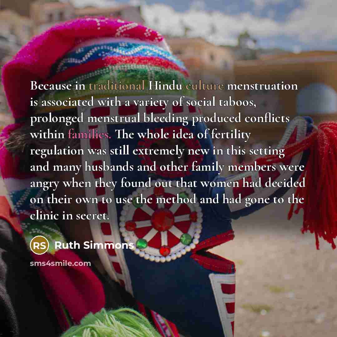 “Because in traditional Hindu culture menstruation is associated with a variety of social taboos, prolonged menstrual bleeding produced conflicts within families. The whole idea of fertility regulation was still extremely new in this setting and many husbands and other family members were angry…” quote by Ruth Simmons