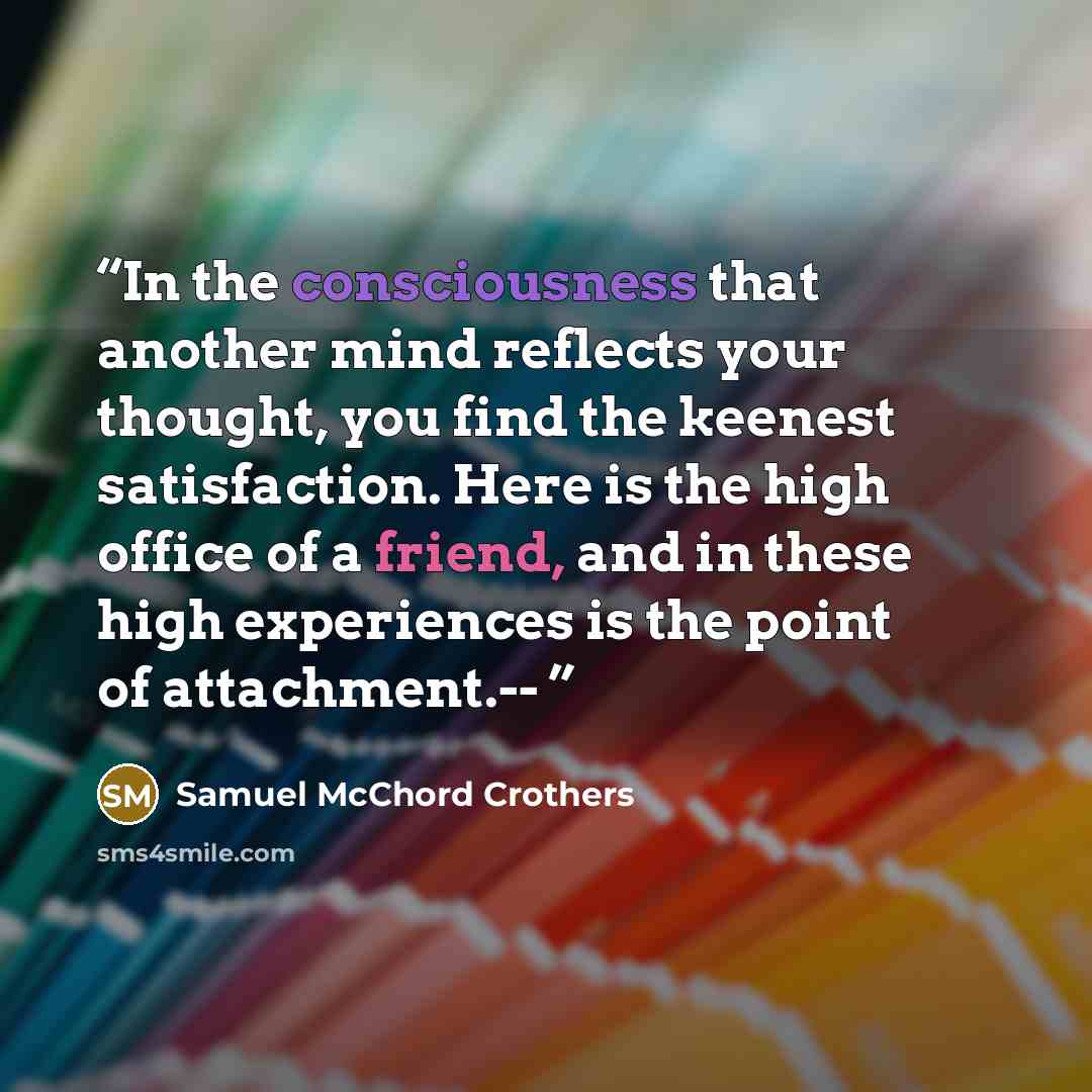 “In the consciousness that another mind reflects your thought, you find the keenest satisfaction. Here is the high office of a friend, and in these high experiences is the point of attachment.--” quote by Samuel McChord Crothers